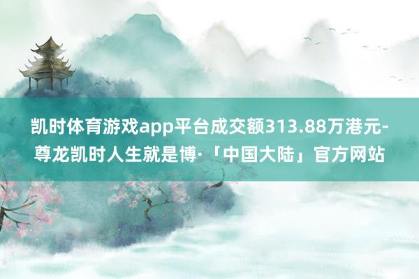 凯时体育游戏app平台成交额313.88万港元-尊龙凯时人生就是博·「中国大陆」官方网站