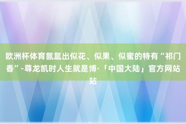 欧洲杯体育氤氲出似花、似果、似蜜的特有“祁门香”-尊龙凯时人生就是博·「中国大陆」官方网站