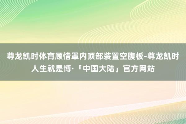 尊龙凯时体育顾惜罩内顶部装置空腹板-尊龙凯时人生就是博·「中国大陆」官方网站