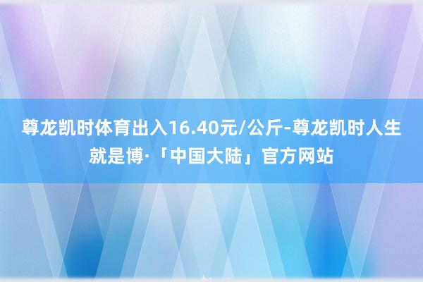 尊龙凯时体育出入16.40元/公斤-尊龙凯时人生就是博·「中国大陆」官方网站