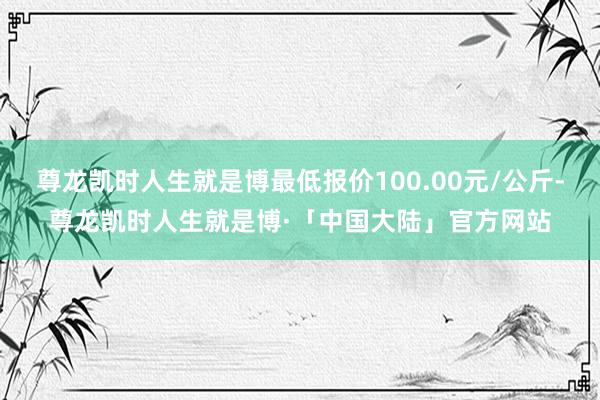 尊龙凯时人生就是博最低报价100.00元/公斤-尊龙凯时人生就是博·「中国大陆」官方网站