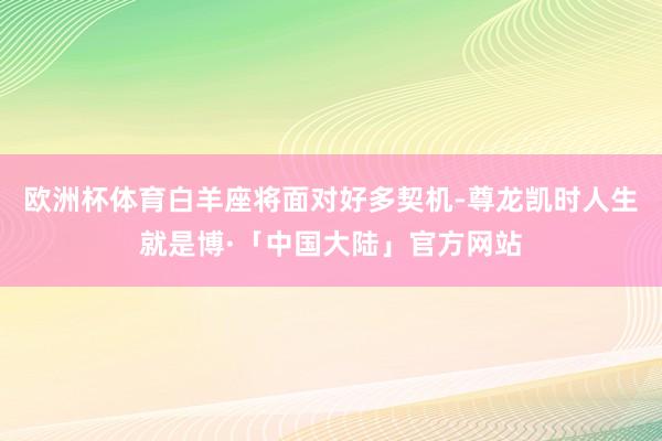 欧洲杯体育白羊座将面对好多契机-尊龙凯时人生就是博·「中国大陆」官方网站