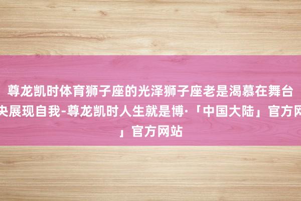 尊龙凯时体育狮子座的光泽狮子座老是渴慕在舞台中央展现自我-尊龙凯时人生就是博·「中国大陆」官方网站