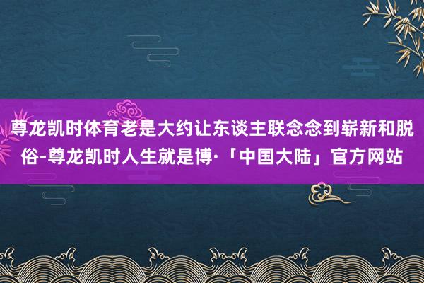 尊龙凯时体育老是大约让东谈主联念念到崭新和脱俗-尊龙凯时人生就是博·「中国大陆」官方网站