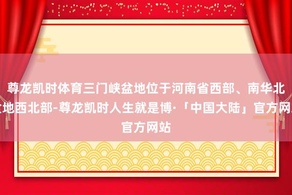 尊龙凯时体育三门峡盆地位于河南省西部、南华北盆地西北部-尊龙凯时人生就是博·「中国大陆」官方网站