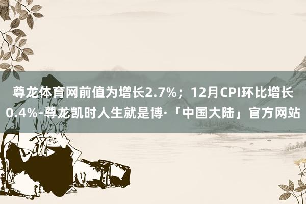 尊龙体育网前值为增长2.7%；12月CPI环比增长0.4%-尊龙凯时人生就是博·「中国大陆」官方网站