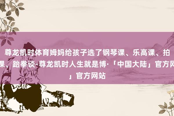 尊龙凯时体育姆妈给孩子选了钢琴课、乐高课、拍浮课、跆拳谈-尊龙凯时人生就是博·「中国大陆」官方网站