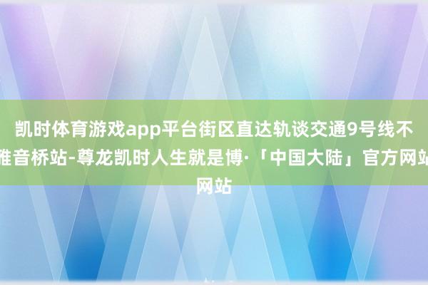 凯时体育游戏app平台街区直达轨谈交通9号线不雅音桥站-尊龙凯时人生就是博·「中国大陆」官方网站