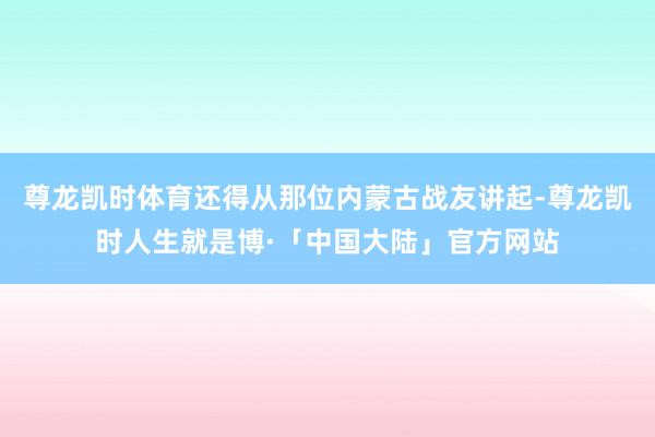 尊龙凯时体育还得从那位内蒙古战友讲起-尊龙凯时人生就是博·「中国大陆」官方网站