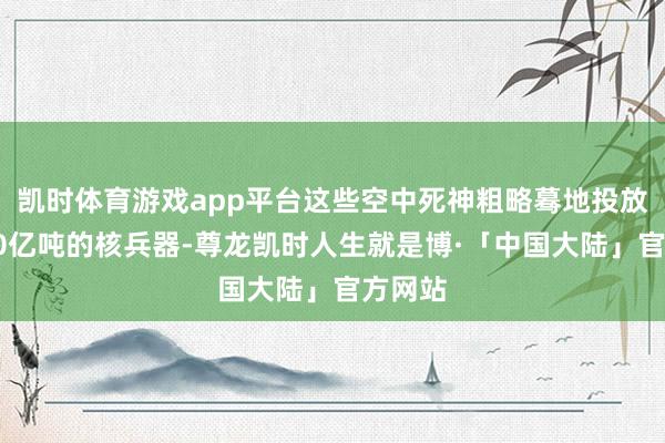 凯时体育游戏app平台这些空中死神粗略蓦地投放当量40亿吨的核兵器-尊龙凯时人生就是博·「中国大陆」官方网站