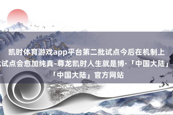 凯时体育游戏app平台第二批试点今后在机制上比第一批试点会愈加纯真-尊龙凯时人生就是博·「中国大陆」官方网站