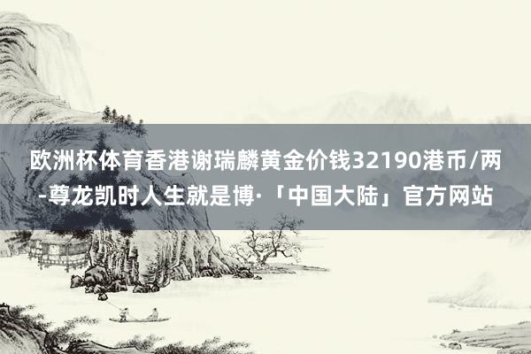 欧洲杯体育香港谢瑞麟黄金价钱32190港币/两-尊龙凯时人生就是博·「中国大陆」官方网站