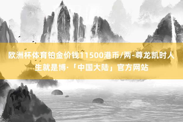 欧洲杯体育铂金价钱11500港币/两-尊龙凯时人生就是博·「中国大陆」官方网站