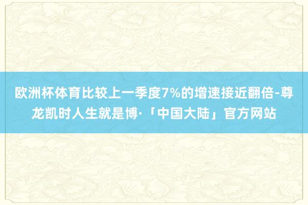 欧洲杯体育比较上一季度7%的增速接近翻倍-尊龙凯时人生就是博·「中国大陆」官方网站