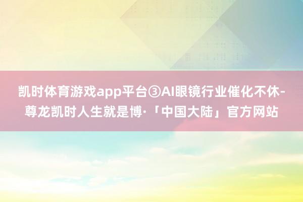 凯时体育游戏app平台③AI眼镜行业催化不休-尊龙凯时人生就是博·「中国大陆」官方网站