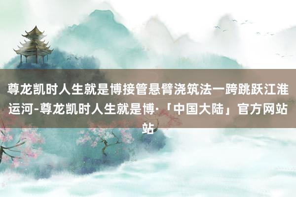 尊龙凯时人生就是博接管悬臂浇筑法一跨跳跃江淮运河-尊龙凯时人生就是博·「中国大陆」官方网站