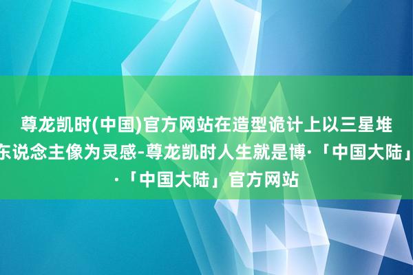 尊龙凯时(中国)官方网站在造型诡计上以三星堆青铜大立东说念主像为灵感-尊龙凯时人生就是博·「中国大陆」官方网站