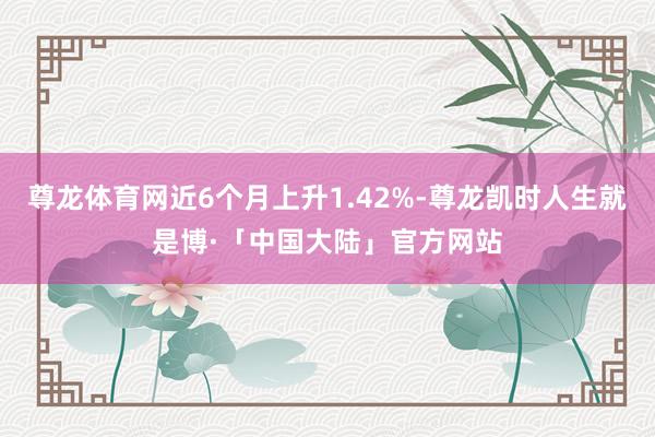 尊龙体育网近6个月上升1.42%-尊龙凯时人生就是博·「中国大陆」官方网站