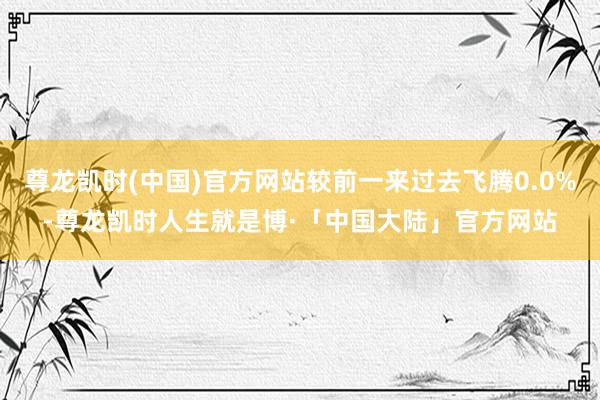 尊龙凯时(中国)官方网站较前一来过去飞腾0.0%-尊龙凯时人生就是博·「中国大陆」官方网站