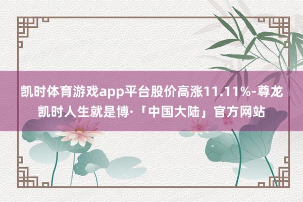 凯时体育游戏app平台股价高涨11.11%-尊龙凯时人生就是博·「中国大陆」官方网站